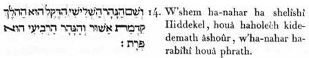 14. Et-le-nom du-fleuve (de l'émanation) troisième, était hiddekel (le rapide et léger propagateur) , le fluide électrique, magnétique, galvanique, etc.) lui-qui-est le-faisant-aller ( le moyen de propagation) du-principe-primitif de- la-félicité (de l’ordre, de l’harmonie) et-le-fleuve (l’émanation) quatrième-était lui-qui-est le-fécondateur.