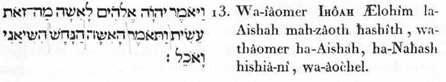 13. Et-il-dit IHÔAH , Lui-les-Dieux, à Aishah (la faculté volitive d’Adam) pourquoi-cela fis-tu ? et-elle-dit (répondant) Aisha, l’orgueil-cupide (cette insidieuse passion) fit-délirer- moi, et-je-m’alimentai.