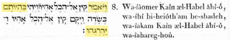 . Et-ensuite, il-déclara-sa-pensée, Kaîn, à-Habel le-frère-sien : et- c’était, durant-l’action-d’exister-en- semble dans-la-nature-productrice : or il-s’insurgea (s’éleva en substance, se matérialisa) contre-Habel, le-frère-sien, et-il-immola-lui.